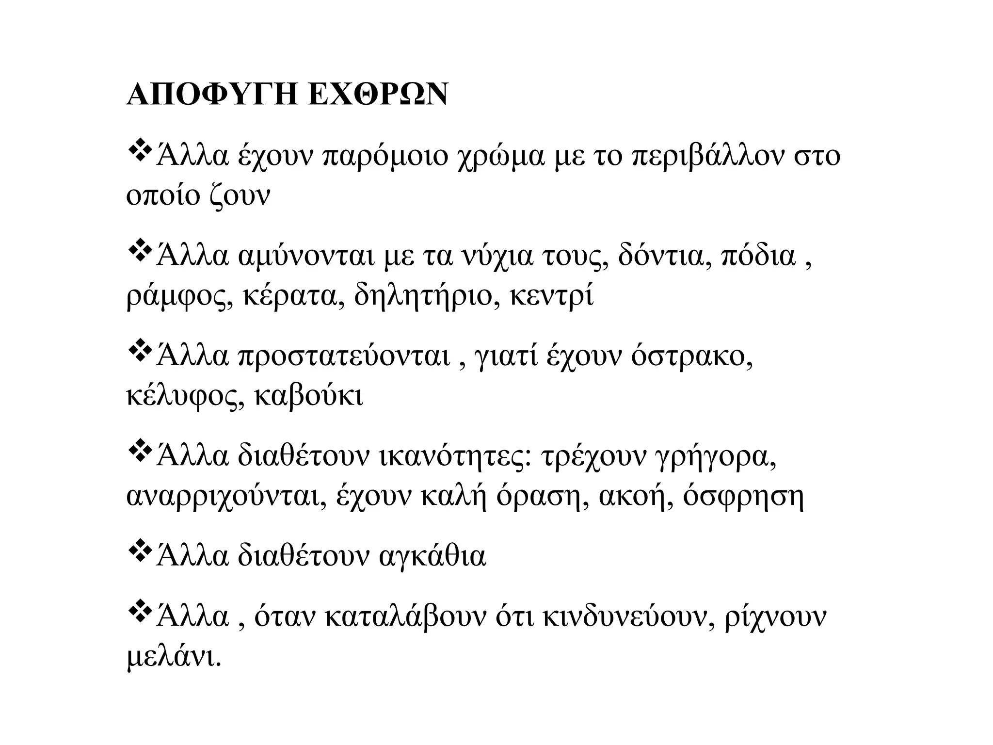 ΑΠΟΦΥΓΗ ΕΧΘΡΩΝ
Άλλα έχουν παρόμοιο χρώμα με το περιβάλλον στο
οποίο ζουν
Άλλα αμύνονται με τα νύχια τους, δόντια, πόδια ,
ράμφος, κέρατα, δηλητήριο, κεντρί
Άλλα προστατεύονται , γιατί έχουν όστρακο,
κέλυφος, καβούκι
Άλλα διαθέτουν ικανότητες: τρέχουν γρήγορα,
αναρριχούνται, έχουν καλή όραση, ακοή, όσφρηση
Άλλα διαθέτουν αγκάθια
Άλλα , όταν καταλάβουν ότι κινδυνεύουν, ρίχνουν
μελάνι.
 