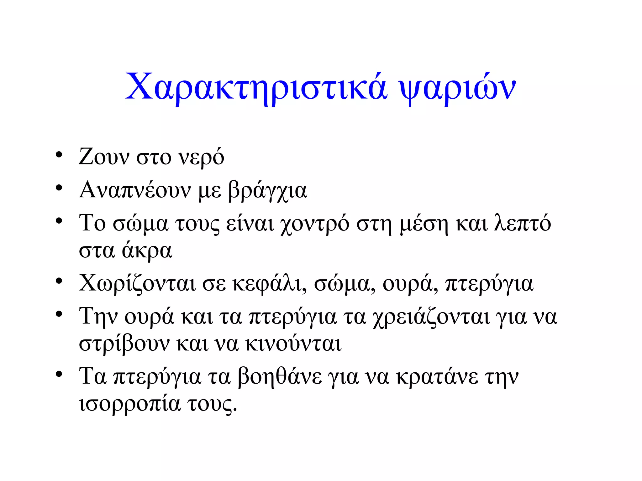 Χαρακτηριστικά ψαριών
• Ζουν στο νερό
• Αναπνέουν με βράγχια
• Το σώμα τους είναι χοντρό στη μέση και λεπτό
στα άκρα
• Χωρίζονται σε κεφάλι, σώμα, ουρά, πτερύγια
• Την ουρά και τα πτερύγια τα χρειάζονται για να
στρίβουν και να κινούνται
• Τα πτερύγια τα βοηθάνε για να κρατάνε την
ισορροπία τους.

 