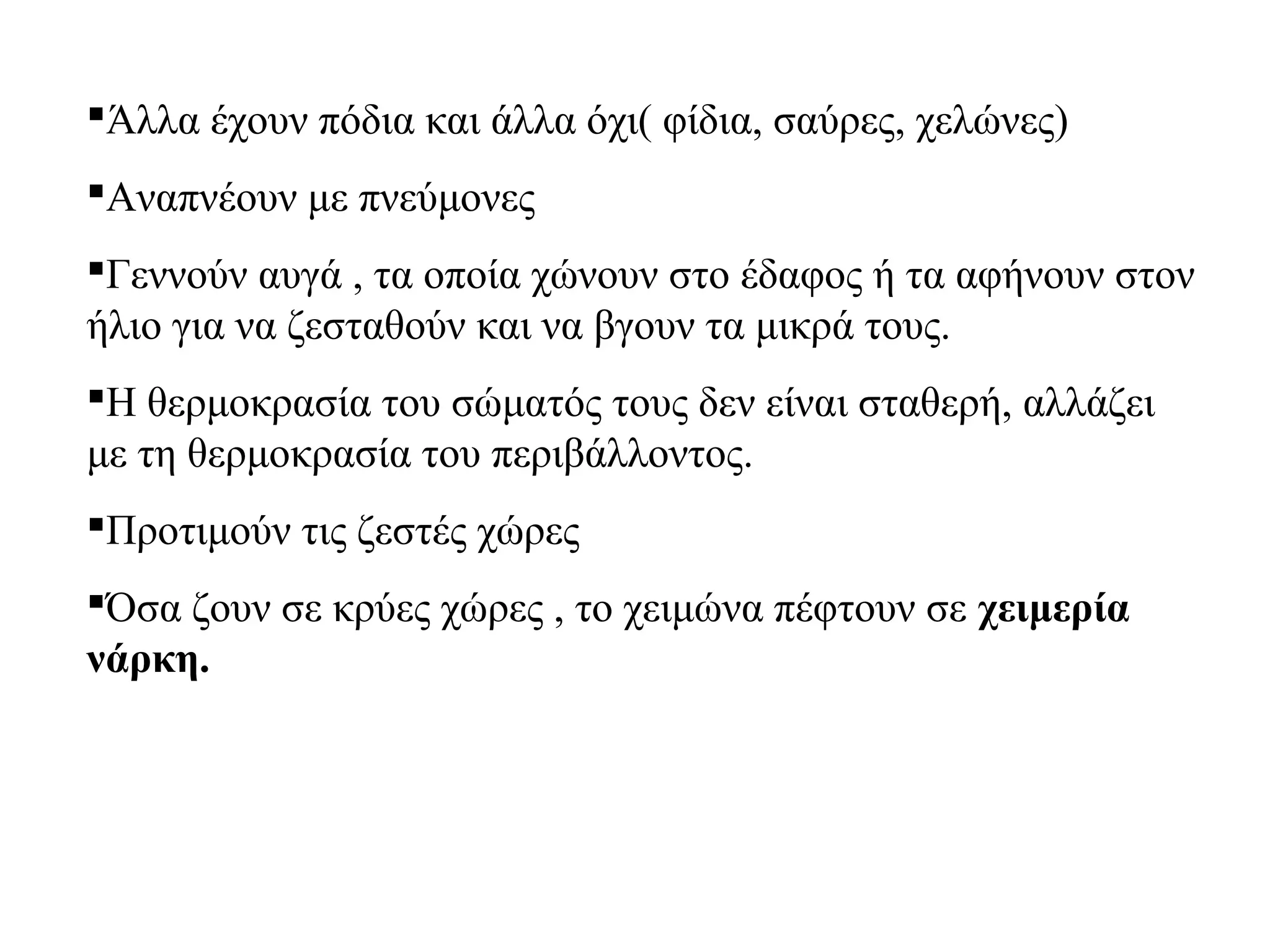 Άλλα έχουν πόδια και άλλα όχι( φίδια, σαύρες, χελώνες)
Αναπνέουν με πνεύμονες
Γεννούν αυγά , τα οποία χώνουν στο έδαφος ή τα αφήνουν στον
ήλιο για να ζεσταθούν και να βγουν τα μικρά τους.
Η θερμοκρασία του σώματός τους δεν είναι σταθερή, αλλάζει
με τη θερμοκρασία του περιβάλλοντος.
Προτιμούν τις ζεστές χώρες
Όσα ζουν σε κρύες χώρες , το χειμώνα πέφτουν σε χειμερία
νάρκη.

 