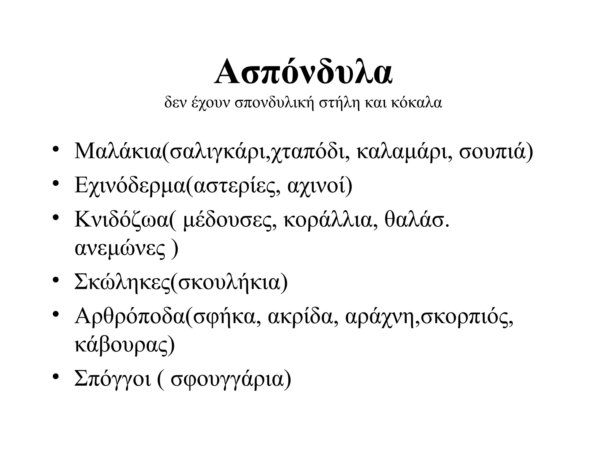 Ασπόνδυλα
δεν έχουν σπονδυλική στήλη και κόκαλα

• Μαλάκια(σαλιγκάρι,χταπόδι, καλαμάρι, σουπιά)
• Εχινόδερμα(αστερίες, αχινοί)
• Κνιδόζωα( μέδουσες, κοράλλια, θαλάσ.
ανεμώνες )
• Σκώληκες(σκουλήκια)
• Αρθρόποδα(σφήκα, ακρίδα, αράχνη,σκορπιός,
κάβουρας)
• Σπόγγοι ( σφουγγάρια)

 