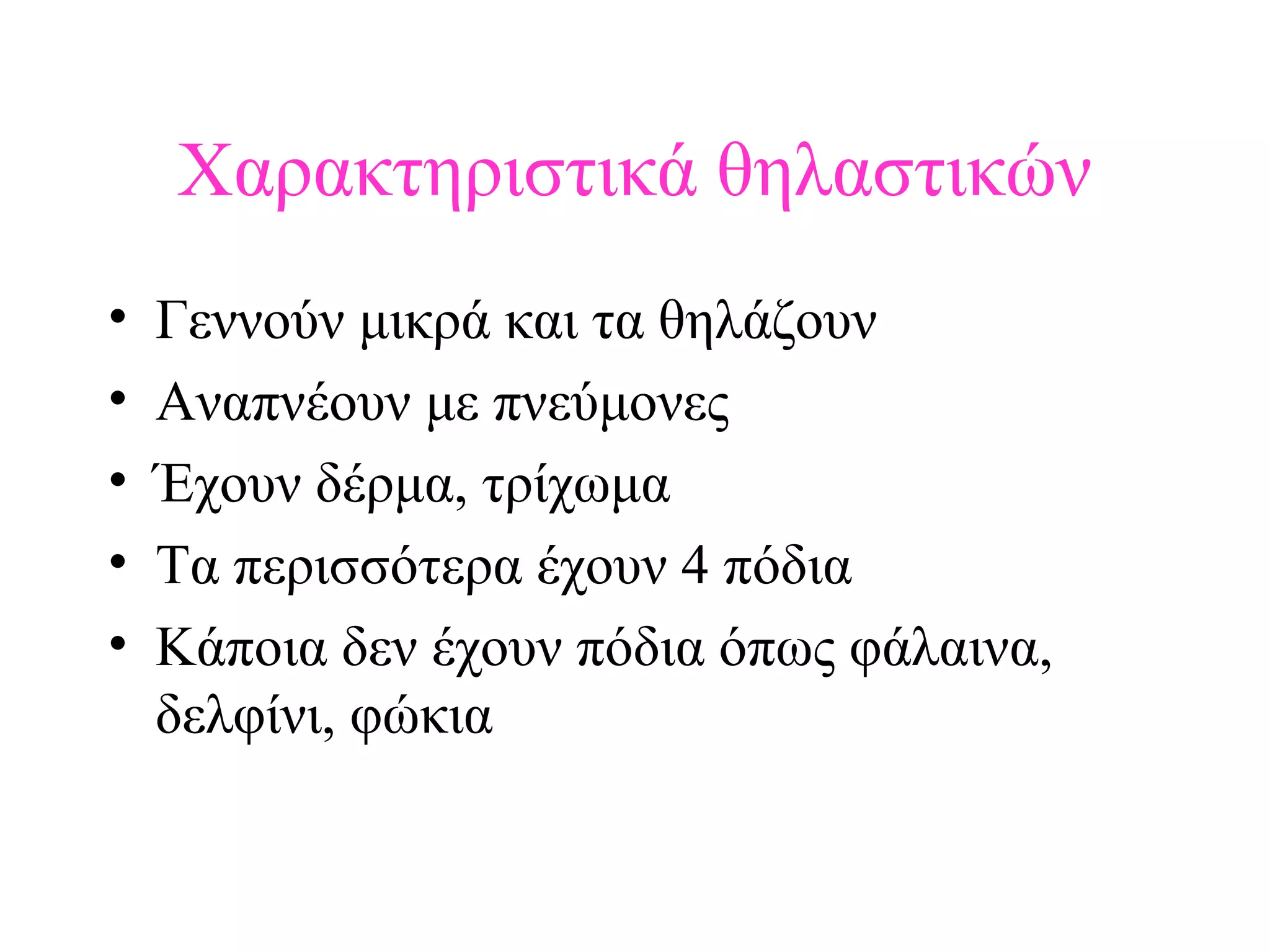 Χαρακτηριστικά θηλαστικών
•
•
•
•
•

Γεννούν μικρά και τα θηλάζουν
Αναπνέουν με πνεύμονες
Έχουν δέρμα, τρίχωμα
Τα περισσότερα έχουν 4 πόδια
Κάποια δεν έχουν πόδια όπως φάλαινα,
δελφίνι, φώκια

 