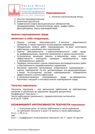 Нормирование
1. Отчетно-статистический метод
2. Опытно-производственный
3. Аналитико-расчетный
4. Графические (карта функциональных обязанностей,
процедурограмма, технологическая карта, график работ,
функциограмма, карта взаимодействий)

Анализ нормирования труда
включает в себя следующее.










Оценку
состава,
обоснованности
и полноты
нормативного
хозяйства, а также практики использования нормативов.
Определение охвата работ нормированием по всем категориям
работающих и динамики этих показателей.
Оценку
обоснованности
и равнонапряженности
норм
труда,
их дифференциации, практики применения и уровня выполнения.
Установление динамики замены и пересмотра норм, а также
эффективности
ежегодной
проверки
напряженности
норм
и нормированных заданий.
Проверку выполнения планов нормативно-исследовательских работ
и обоснованности разрабатываемых нормативов.
Изучение практики организации оперативного нормирования –
оценка мероприятий по его централизации или децентрализации,
а также по улучшению состава нормировщиков. Определение
эффективности участия работников
в совершенствовании
нормирования
труда
на предприятии.
Различают текущий и итоговый анализ нормирования труда.

Текучка персонала.
Текучесть персонала – все увольнения работников по собственному
желанию и уволенные за нарушение трудовой дисциплины
Коэффициент текучести =
Число работников (уволенных) / среднесписочная численность
К=Р ув./Р *100%

КОЭФФИЦИЕНТ ИНТЕНСИВНОСТИ ТЕКУЧЕСТИ персонала
— отношение доли i-й группы работников в числе выбывших
по причинам текучести к доле i-й группы в числе работающих:
К.и.т. = Ув 1/ yi
где:
К.и.т — коэффициент интенсивности текучести; Ув 1— доля i-й группы


Центр Дополнительного Образования

 