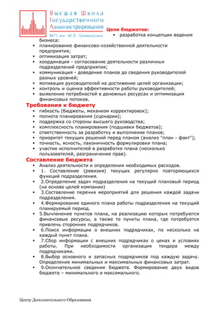 Цели бюджетов:
 разработка концепции ведения








бизнеса:
планирование финансово-хозяйственной деятельности
предприятия;
оптимизация затрат;
координация - согласование деятельности различных
подразделений предприятия;
коммуникация - доведение планов до сведения руководителей
разных уровней;
мотивация руководителей на достижение целей организации;
контроль и оценка эффективности работы руководителей;
выявление потребностей в денежных ресурсах и оптимизация
финансовых потоков.

Требования к бюджету









гибкость (бюджеты, механизм корректировок);
полнота планирования (сценарии);
поддержка со стороны высшего руководства;
комплексность планирования (подшивки бюджетов);
ответственность за разработку и выполнение планов;
приоритет текущих решений перед планом (анализ "план - факт");
точность, ясность, лаконичность формулировки плана;
участие исполнителей в разработке плана (несколько
пользователей, разграничение прав).

Составление бюджета













Анализ деятельности и определения необходимых расходов.
1. Составление (ревизия) текущих регулярно повторяющихся
функций подразделения.
2.Определение задач подразделения на текущий плановый период
(на основе целей компании)
3.Составление перечня мероприятий для решения каждой задачи
подразделения.
4.Формирование единого плана работы подразделения на текущий
планируемый период.
5.Вычленение пунктов плана, на реализацию которых потребуются
финансовые ресурсы, а также те пункты плана, где потребуется
привлечь сторонних подрядчиков.
6.Поиск информации о внешних подрядчиках, по несколько на
каждый пункт плана.
7.Сбор информации с внешних подрядчиках о ценах и условиях
работы.
При
необходимости
организация
тендера
между
подрядчиками.
8.Выбор основного и запасных подрядчиков под каждую задачу.
Определение минимальных и максимальных финансовых затрат.
9.Окончательное сведение бюджета. Формирование двух видов
бюджета – минимального и максимального.

Центр Дополнительного Образования

 