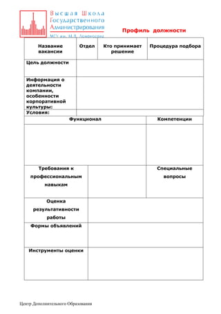 Профиль должности
Название
вакансии

Отдел

Кто принимает
решение

Процедура подбора

Цель должности

Информация о
деятельности
компании,
особенности
корпоративной
культуры:
Условия:
Функционал

Компетенции

Требования к

Специальные

профессиональным

вопросы

навыкам
Оценка
результативности
работы
Формы объявлений

Инструменты оценки

Центр Дополнительного Образования

 
