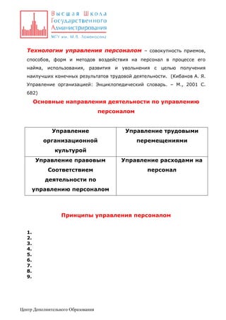 Технологии управления персоналом – совокупность приемов,
способов, форм и методов воздействия на персонал в процессе его
найма, использования, развития и увольнения с целью получения
наилучших конечных результатов трудовой деятельности. (Кибанов А. Я.
Управление организацией: Энциклопедический словарь. – М., 2001 С.
682)

Основные направления деятельности по управлению
персоналом
Управление

Управление трудовыми

организационной

перемещениями

культурой
Управление правовым

Управление расходами на

Соответствием

персонал

деятельности по
управлению персоналом

Принципы управления персоналом
1.
2.
3.
4.
5.
6.
7.
8.
9.

Центр Дополнительного Образования

 