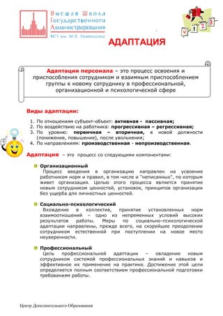 .

АДАПТАЦИЯ
Адаптация персонала – это процесс освоения и
приспособления сотрудником и взаимным приспособлением
группы к новому сотруднику в профессиональной,
организационной и психологической сфере

Виды адаптации:
1. По отношениям субъект-объект: активная - пассивная;
2. По воздействию на работника: прогрессивная – регрессивная;
3. По уровню: первичная – вторичная, в новой должности
(понижение, повышение), после увольнения;
4. По направлениям: производственная - непроизводственная.

Адаптация – это процесс со следующими компонентами:
Организационный
Процесс введения в организацию направлен на усвоение
работником норм и правил, в том числе и "неписанных", по которым
живет организация. Целью этого процесса является принятие
новым сотрудником ценностей, установок, принципов организации
без ущерба для личностных ценностей.
Социально-психологический
Вхождение
в
коллектив,
принятие
установленных
норм
взаимоотношений – одно из непременных условий высоких
результатов
работы.
Меры
по
социально-психологической
адаптации направлены, прежде всего, на скорейшее преодоление
сотрудником естественной при поступлении на новое место
неуверенности.
Профессиональный
Цель
профессиональной
адаптации
–
овладение
новым
сотрудником системой профессиональных знаний и навыков и
эффективное их применение на практике. Достижение этой цели
определяется полным соответствием профессиональной подготовки
требованиям работы.

Центр Дополнительного Образования

 