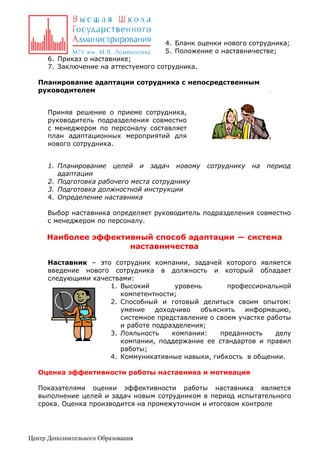 4. Бланк оценки нового сотрудника;
5. Положение о наставничестве;
6. Приказ о наставнике;
7. Заключение на аттестуемого сотрудника.
Планирование адаптации сотрудника с непосредственным
руководителем
Приняв решение о приеме сотрудника,
руководитель подразделения совместно
с менеджером по персоналу составляет
план адаптационных мероприятий для
нового сотрудника.
1. Планирование целей и задач новому
адаптации
2. Подготовка рабочего места сотруднику
3. Подготовка должностной инструкции
4. Определение наставника

сотруднику

на

период

Выбор наставника определяет руководитель подразделения совместно
с менеджером по персоналу.

Наиболее эффективный способ адаптации — система
наставничества
Наставник – это сотрудник компании, задачей которого является
введение нового сотрудника в должность и который обладает
следующими качествами:
1. Высокий
уровень
профессиональной
компетентности;
2. Способный и готовый делиться своим опытом:
умение
доходчиво
объяснять
информацию,
системное представление о своем участке работы
и работе подразделения;
3. Лояльность
компании:
преданность
делу
компании, поддержание ее стандартов и правил
работы;
4. Коммуникативные навыки, гибкость в общении.
Оценка эффективности работы наставника и мотивация
Показателями оценки эффективности работы наставника является
выполнение целей и задач новым сотрудником в период испытательного
срока. Оценка производится на промежуточном и итоговом контроле

Центр Дополнительного Образования

 