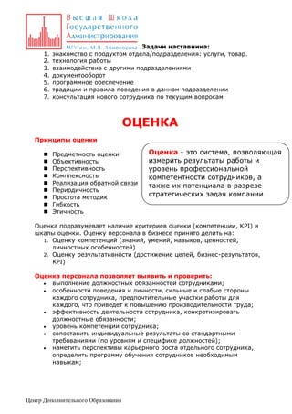 1.
2.
3.
4.
5.
6.
7.

Задачи наставника:
знакомство с продуктом отдела/подразделения: услуги, товар.
технология работы
взаимодействие с другими подразделениями
документооборот
программное обеспечение
традиции и правила поведения в данном подразделении
консультация нового сотрудника по текущим вопросам

ОЦЕНКА
Принципы оценки










Предметность оценки
Объективность
Перспективность
Комплексность
Реализация обратной связи
Периодичность
Простота методик
Гибкость
Этичность

Оценка - это система, позволяющая
измерить результаты работы и
уровень профессиональной
компетентности сотрудников, а
также их потенциала в разрезе
стратегических задач компании

Оценка подразумевает наличие критериев оценки (компетенции, KPI) и
шкалы оценки. Оценку персонала в бизнесе принято делить на:
1. Оценку компетенций (знаний, умений, навыков, ценностей,
личностных особенностей)
2. Оценку результативности (достижение целей, бизнес-результатов,
KPI)
Оценка персонала позволяет выявить и проверить:
 выполнение должностных обязанностей сотрудниками;
 особенности поведения и личности, сильные и слабые стороны
каждого сотрудника, предпочтительные участки работы для
каждого, что приведет к повышению производительности труда;
 эффективность деятельности сотрудника, конкретизировать
должностные обязанности;
 уровень компетенции сотрудника;
 сопоставить индивидуальные результаты со стандартными
требованиями (по уровням и специфике должностей);
 наметить перспективы карьерного роста отдельного сотрудника,
определить программу обучения сотрудников необходимым
навыкам;

Центр Дополнительного Образования

 