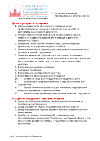 

отследить изменения,
произошедшие с сотрудником за

период между аттестациями.

Цели и результаты оценки
1. Оценка результатов деятельности сотрудников, их
профессиональных навыков и знаний, личных качеств на
соответствие занимаемой должности.
2. Корректировка статуса сотрудника по результатам оценки,
выделение кадрового резерва для перевода в должность
заместитель отдела
3. Внедрение новой системы оплаты труда, соответствующей
критериям, по которым проводилась оценка
4. Формирование курса обучения для повышения профессиональных
навыков и знаний сотрудников.
5. Повысить активность сотрудников в деятельности компании,
привести их к осознанию, каких результатов от них ждут и как они
могут повлиять на свой статус и оплату труда, через какие
критерии.
6. Формирование кадрового резерва
7. Мотивация персонала
8. Формирование корпоративной культуры
9. Формирование организационных отношений
10.
Обратная связь для сотрудников по из деятельности
11.
Возможность профессионального и карьерного роста для
сотрудников
12.
Единое понимание целей и задач компании, подразделения
между сотрудниками и руководителями.
13.
Формирование индивидуальных планов развития сотрудников

Алгоритм внедрения системы оценки
1. Принятие решения о создании системы оценки в компании и
определение целей оценки
2. Создание рабочей группы по разработке системы оценки
3. Выбор и разработка первого варианта системы, презентации топменеджменту
4. Доработка системы, разработка HR – департаментом,
соответствующих документов (Положения, инструкций, форм) и т.д.
Техническая доработка системы и подготовка сопроводительных
документов.

Центр Дополнительного Образования

 