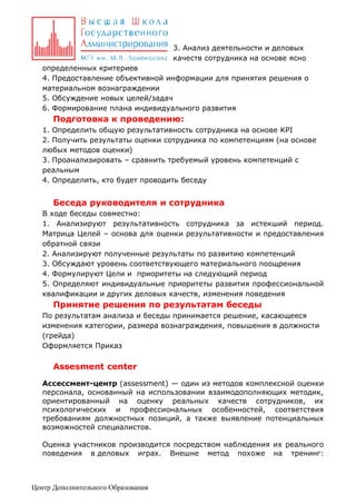 3. Анализ деятельности и деловых
качеств сотрудника на основе ясно
определенных критериев
4. Предоставление объективной информации для принятия решения о
материальном вознаграждении
5. Обсуждение новых целей/задач
6. Формирование плана индивидуального развития

Подготовка к проведению:
1. Определить общую результативность сотрудника на основе KPI
2. Получить результаты оценки сотрудника по компетенциям (на основе
любых методов оценки)
3. Проанализировать – сравнить требуемый уровень компетенций с
реальным
4. Определить, кто будет проводить беседу

Беседа руководителя и сотрудника
В ходе беседы совместно:
1. Анализируют результативность сотрудника за истекший период.
Матрица Целей – основа для оценки результативности и предоставления
обратной связи
2. Анализируют полученные результаты по развитию компетенций
3. Обсуждают уровень соответствующего материального поощрения
4. Формулируют Цели и приоритеты на следующий период
5. Определяют индивидуальные приоритеты развития профессиональной
квалификации и других деловых качеств, изменения поведения

Принятие решения по результатам беседы
По результатам анализа и беседы принимается решение, касающееся
изменения категории, размера вознаграждения, повышения в должности
(грейда)
Оформляется Приказ

Assesment center
Ассессмент-центр (assessment) — один из методов комплексной оценки
персонала, основанный на использовании взаимодополняющих методик,
ориентированный на оценку реальных качеств сотрудников, их
психологических и профессиональных особенностей, соответствия
требованиям должностных позиций, а также выявление потенциальных
возможностей специалистов.
Оценка участников производится посредством наблюдения их реального
поведения в деловых играх. Внешне метод похоже на тренинг:

Центр Дополнительного Образования

 