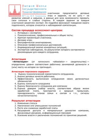 участникам
предлагаются
деловые
игры и задания, но их цель — не
развитие умений и навыков, а равные для всех возможности проявить
свои сильные и слабые стороны. В каждом задании за каждым
участником закреплен эксперт. Он подробно фиксирует поведение своего
подопечного, которое относится к наблюдаемой компетенции.

Состав процедур ассессмент-центров:
1.
2.
3.
4.
5.
6.
7.
8.

Интервью с экспертом;
Психологические, профессиональные и общие тесты;
Краткая презентация участника;
Деловая игра;
Биографическое анкетирование;
Описание профессиональных достижений;
Индивидуальный анализ конкретных ситуаций;
Экспертное наблюдение, по результатам которого составляются
рекомендации для каждого сотрудника.

Аттестация

«Аттестация»
(от
латинского
«attestatio» —
свидетельство) —
определение уровня соответствия работника занимаемой должности и
(или) месту на которое он претендует.
Аттестация персонала содержит:
1. Оценку психологической совместимости сотрудников.
2. Анализ деловых качеств работника.
3. Эффективность выполнения сотрудником своих должностных
обязанностей
4. Оценку лояльности сотрудника
5. Оценку безопасности сотрудника для компании
6. Оценка доверия (набор власти, соответствие образа жизни
заработной
плате,
пристрастие
к
вредным
привычкам,
принадлежность членов семьи к сектам и т.п., сигналы
нечистоплотности)

Результат аттестации
1.
2.
3.
4.

Изменение статуса
Увеличении или уменьшении полномочий
Росте или снижении заработной платы
Расширение доступа к материальным ценностям компании,
финансовым ресурсам, информационным массивам
5. Усиление власти и увеличение полномочий по принятию решений.

Центр Дополнительного Образования

 