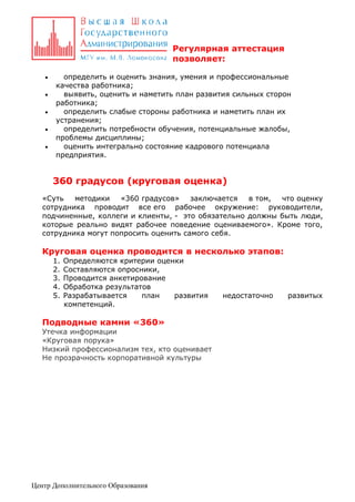 Регулярная аттестация
позволяет:






определить и оценить знания, умения и профессиональные
качества работника;
выявить, оценить и наметить план развития сильных сторон
работника;
определить слабые стороны работника и наметить план их
устранения;
определить потребности обучения, потенциальные жалобы,
проблемы дисциплины;
оценить интегрально состояние кадрового потенциала
предприятия.

360 градусов (круговая оценка)
«Суть
методики
«360 градусов»
заключается
в том,
что оценку
сотрудника проводит все его рабочее окружение: руководители,
подчиненные, коллеги и клиенты, - это обязательно должны быть люди,
которые реально видят рабочее поведение оцениваемого». Кроме того,
сотрудника могут попросить оценить самого себя.

Круговая оценка проводится в несколько этапов:
1.
2.
3.
4.
5.

Определяются критерии оценки
Составляются опросники,
Проводится анкетирование
Обработка результатов
Разрабатывается
план
развития
компетенций.

Подводные камни «360»
Утечка информации
«Круговая порука»
Низкий профессионализм тех, кто оценивает
Не прозрачность корпоративной культуры

Центр Дополнительного Образования

недостаточно

развитых

 