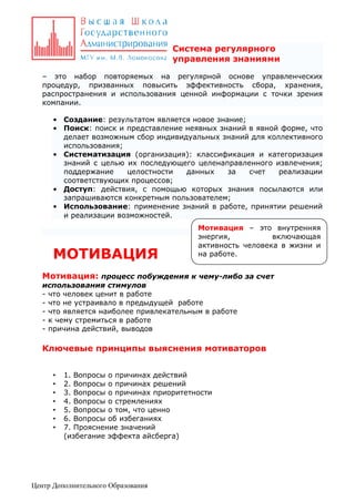 Система регулярного
управления знаниями
– это набор повторяемых на регулярной основе управленческих
процедур, призванных повысить эффективность сбора, хранения,
распространения и использования ценной информации с точки зрения
компании.
• Создание: результатом является новое знание;
• Поиск: поиск и представление неявных знаний в явной форме, что
делает возможным сбор индивидуальных знаний для коллективного
использования;
• Систематизация (организация): классификация и категоризация
знаний с целью их последующего целенаправленного извлечения;
поддержание
целостности
данных
за
счет
реализации
соответствующих процессов;
• Доступ: действия, с помощью которых знания посылаются или
запрашиваются конкретным пользователем;
• Использование: применение знаний в работе, принятии решений
и реализации возможностей.

МОТИВАЦИЯ

Мотивация – это внутренняя
энергия,
включающая
активность человека в жизни и
на работе.

Мотивация: процесс побуждения к чему-либо за счет
использования стимулов
- что человек ценит в работе
- что не устраивало в предыдущей работе
- что является наиболее привлекательным в работе
- к чему стремиться в работе
- причина действий, выводов

Ключевые принципы выяснения мотиваторов
•
•
•
•
•
•
•

1. Вопросы о причинах действий
2. Вопросы о причинах решений
3. Вопросы о причинах приоритетности
4. Вопросы о стремлениях
5. Вопросы о том, что ценно
6. Вопросы об избеганиях
7. Прояснение значений
(избегание эффекта айсберга)

Центр Дополнительного Образования

 