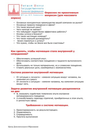 Опросник по проективным
вопросам (для массового
опроса)
•
•
•
•
•
•
•
•
•
•

Основные конкурентные преимущества вашей компании на рынке?
Основные правила поведения в офисе?
Что такое вкусный ужин?
Чего никогда не хватает?
Что побуждает людей более эффективно работать?
Основы успеха в бизнесе?
Что такое настоящая команда?
Что такое хороший руководитель?
Зачем стремиться к успеху?
Что нужно, чтобы на Земле все были счастливы?

Как сделать, чтобы мотивация стала внутренней у
сотрудников?
•
•
•
•

Обеспечивать успешный опыт.
Обеспечивать соответствие поощрения и трудности выполненного
дела.
Использовать не только материальное, но и словесное поощрение.
Ставить реальные цели, соизмеримые с возможностями.

Система развития внутренней мотивации
•
•

От ситуации к личности – изменяя ситуацию вокруг человека, мы
изменяем его самого
От личности к ситуации – изменяя человека, мы изменяем ситуацию
вокруг него.

Задача развития внутренней мотивации расщепляется
на две:

 1. оказывать содействие появлению опыта внутренне
мотивированного поведения
 2.способствовать переходу стратегий, приобретенных в этом опыте,
в ценностную сферу.

Требования к системе мотивации.
1.
2.
3.
4.

Ориентированность на результат/процесс.
Управляемость
Справедливость
Простота выполнения

Центр Дополнительного Образования

 