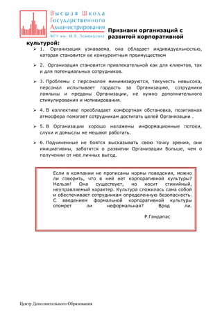 Признаки организаций с
развитой корпоративной
культурой:
 1. Организация узнаваема, она обладает индивидуальностью,
которая становится ее конкурентным преимуществом
 2. Организация становится привлекательной как для клиентов, так
и для потенциальных сотрудников.
 3. Проблемы с персоналом минимизируются, текучесть невысока,
персонал испытывает гордость за Организацию, сотрудники
лояльны и преданы Организации, не нужно дополнительного
стимулирования и мотивирования.
 4. В коллективе преобладает комфортная обстановка, позитивная
атмосфера помогает сотрудникам достигать целей Организации .
 5. В Организации хорошо налажены
слухи и домыслы не мешают работать.

информационные

потоки,

 6. Подчиненные не боятся высказывать свою точку зрения, они
инициативны, заботятся о развитии Организации больше, чем о
получении от нее личных выгод.

Если в компании не прописаны нормы поведения, можно
ли говорить, что в ней нет корпоративной культуры?
Нельзя!
Она
существует,
но
носит
стихийный,
неуправляемый характер. Культура сложилась сама собой
и обеспечивает сотрудникам определенную безопасность.
С введением формальной корпоративной культуры
отомрет
ли
неформальная?
Вряд
ли.
Р.Гандапас

Центр Дополнительного Образования

 