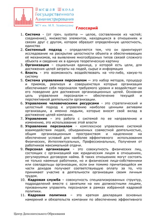 Глоссарий
1. Система - (от греч. systema — целое, составленное из частей;
соединение), множество элементов, находящихся в отношениях и
связях друг с другом, которое образует определённую целостность,
единство
2. Системный подход - определяется тем, что он ориентирует
исследование на раскрытие целостности объекта и обеспечивающих
её механизмов, на выявление многообразных типов связей сложного
объекта и сведение их в единую теоретическую картину
3. Организация – социальная единица, у которой есть цели, для
достижения целей затраты на людей, сырье и информация
4. Власть - это возможность воздействовать на что-либо, какую-то
систему
5. Система управления персоналом — это набор методов, процедур
и приемов, реализуя и совершенствуя которые организация
обеспечивает себя персоналом требуемого уровня и воздействует на
его поведение для достижения организационных целей. Основная
цель
управления
персоналом —
обеспечение
текущей
и
перспективной деятельности организации.
6. Управление человеческими ресурсами - это стратегический и
целостный подход к управлению наиболее ценными активами
организации, а именно людьми, которые вносят свой вклад в
достижение целей компании.
7. Управление – это работа с системой по ее направлению и
изменению, это использование этой власти
8. Управление персоналом - комплексное управление системой
взаимодействия людей, объединенных совместной деятельностью,
общим
организационным
пространством
и
нацеленное
на
обеспечение условий для наиболее эффективного использования
Физических, Интеллектуальных, Профессиональных, Получения от
работников максимальной отдачи.
9. Персонал организации - это совокупность физических лиц,
состоящих с организацией как юридическим лицом в отношениях,
регулируемых договором найма. В таких отношениях могут состоять
не только наемные работники, но и физические лица-собственники
или совладельцы организации, если они помимо причитающейся им
части доходов получают соответствующую оплату за то, что
принимают участие в деятельности организации своим личным
трудом.
10. Кадровая служба – совокупность специализированных структур,
подразделений вместе с занятыми на них должностными лицами,
призванными управлять персоналом в рамках избранной кадровой
политики.
11. Кадровая политика – это краткая декларация основных
намерений и обязательств компании по обеспечению эффективного

Центр Дополнительного Образования

 