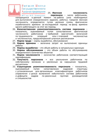 25. Явочная
численность
персонала - число работников,
находящихся в данный момент на работе (или необходимых
для выполнения определенного задания, работы). Средняя явочная
численность определяется путем деления суммы фактически
отработанного времени за исследуемый период на фонд времени
одного работающего за этот же период.
26. Количественная укомплектованность состава персонала показатель,
оцениваемый
путем
сопоставления
фактической
численности
работников
с требуемой
(расчетной)
величиной
по трудоемкости
операций
или с плановой
численностью
и численностью, предусмотренной штатным расписанием
27. Норма труда – нормы выработки, обслуживания
28. Норма времени – величина затрат на выполнение единицы
работы
29. Нормы выработки – это объем работы в натуральных единицах
30. Нормы обслуживания – это объем работы по обслуживанию
определенного количества объектов
31. Норма численности – количество работников соответствующей
квалификации.
32. Текучесть персонала – все увольнения работников по
собственному желанию и уволенные за нарушение трудовой
дисциплины
33. Структурная укомплектованность персонала - показатель,
оцениваемый
путем
сопоставления
кадровой
структуры
с установленным для организации классификатором работников
управления с целью выявления избыточного состава работников
и дефицита
кадров
по различным
группам
руководителей
и специалистов

Центр Дополнительного Образования

 