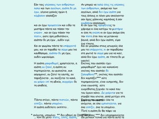 Εάν ταις γλώσσαις των ανθρώπων
λαλώ και των αγγέλων, αγάπη δε μη
έχω, γέγονα χαλκός ηχών ή
κύμβαλον αλαλάζον

Αν μπορώ να λαλώ όλες τις γλώσσες
των ανθρώπων, ακόμα και των
αγγέλων, αλλά δεν έχω αγάπη για
τους άλλους οι λόγοι μου ακούγονται
σαν ήχος χάλκινης καμπάνας ή σαν
κυμβάλου αλαλαγμός.
και αν έχω προφητείαν και ειδώ τα
Κι αν έχω της προφητείας το
μυστήρια πάντα και πάσαν την
χάρισμα κι όλα κατέχω τα μυστήρια
γνώσιν , και αν έχω πάσαν την
κι όλη τη γνώση κι αν έχω ακόμα όλη
πίστιν, ώστε όρη μεθιστάνειν,
την πίστη έτσι που να μετακινώ
αγάπην δε μη έχω , ουδέν ειμί.
βουνά, αλλά δεν έχω αγάπη, είμαι
ένα τίποτα.
Και αν ψωμίσω πάντα τα υπάρχοντά
Και αν μοιράσω στους φτωχούς όλα
μου, και αν παραθώ το σώμα μου ίνα
μου τα υπάρχοντα, κι αν παραδώσω
καυθήσομαι, αγάπην δε μη έχω,
στη φωτιά το σώμα μου για να καεί,
ουδέν ωφελούμαι.
αλλά δεν έχω αγάπη, σε τίποτα δε με
ωφελεί.
Η αγάπη μακροθυμεί, χρηστεύεται, η
Εκείνος που αγαπάει έχει
αγάπη ου ζηλοί, η αγάπη ου
μακροθυμία* έχει και καλοσύνη·
περπερεύεται, ου φυσιούται, ουκ
εκείνος που αγαπάει δε
ασχημονεί, ου ζητεί τα εαυτής, ου
ζηλοφθονεί**, εκείνος που αγαπάει
παροξύνεται , ου λογίζεται το κακό,
δεν κομπάζει*** ούτε
ου χαίρει επί τη αδικία, συγχαίρει δε
περηφανεύεται, είναι ευπρεπής, δεν
τη αληθεία,
είναι εγωιστής ούτε
ευερέθιστος.ξεχνάει το κακό που
του έχουν κάνει. Δε χαίρεται για το
στραβό που γίνεται, αλλά μετέχει στη
Πάντα στέγει, πάντα πιστεύει, πάντα χαρά γιαπουσωστό. όλα τα
Εκείνος το αγαπάει
ελπίζει, πάντα υπομένει.
ανέχεται, σε όλα εμπιστεύεται, για
Η αγάπη ουδέποτε εκπίπτει .
όλα ελπίζει, όλα τα υπομένει.
Ποτέ η αγάπη δε θα πάψει να
υπάρχει.
* ανέχεται, υπομένει ** δεν οδηγεί σε ζήλια και μίσος *** δεν υπερηφανεύεται
... νυνί δε μένει πίστις, ελπίς, αγάπη, Θα μείνουν τελικά για πάντα αυτά τα

 