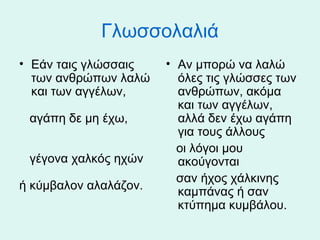 Γλωσσολαλιά
• Εάν ταις γλώσσαις
των ανθρώπων λαλώ
και των αγγέλων,
αγάπη δε μη έχω,
γέγονα χαλκός ηχών
ή κύμβαλον αλαλάζον.

• Αν μπορώ να λαλώ
όλες τις γλώσσες των
ανθρώπων, ακόμα
και των αγγέλων,
αλλά δεν έχω αγάπη
για τους άλλους
οι λόγοι μου
ακούγονται
σαν ήχος χάλκινης
καμπάνας ή σαν
κτύπημα κυμβάλου.

 