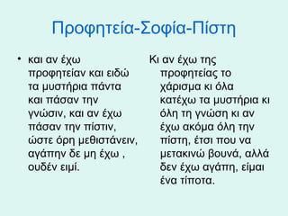 Προφητεία-Σοφία-Πίστη
• και αν έχω
προφητείαν και ειδώ
τα μυστήρια πάντα
και πάσαν την
γνώσιν, και αν έχω
πάσαν την πίστιν,
ώστε όρη μεθιστάνειν,
αγάπην δε μη έχω ,
ουδέν ειμί.

Κι αν έχω της
προφητείας το
χάρισμα κι όλα
κατέχω τα μυστήρια κι
όλη τη γνώση κι αν
έχω ακόμα όλη την
πίστη, έτσι που να
μετακινώ βουνά, αλλά
δεν έχω αγάπη, είμαι
ένα τίποτα.

 