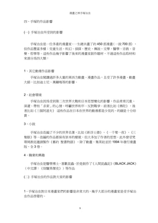 漫畫之神手塚治虫

四、手塚的作品影響
(一) 手塚治虫所受到的影響

手塚治虫是一位多產的漫畫家，一生總共畫了約 450 部漫畫
（一說 700 部
），
但作品豐富多樣：兒童生活、科幻、偵探、歷史、傳說，文學、醫學、宗教、音
樂、哲學等。這些作品幾乎影響了後來的漫畫家創作題材，不過這些作品取材和
來源分為四大類：

1、其它動漫作品影響
手塚治虫閱讀過許多大量的東西方動畫、漫畫作品，且受了許多漫畫、動畫
大師，比如迪士尼、萬籟鳴等的影響。

2、社會環境
手塚治虫因為受到第二次世界大戰和日本思想變化的影響，作品常常沉重、
深邃、帶有「求索」的心情，呼籲世界和平、反對戰爭。前者比如《佛陀》，後
者比如《三個阿道夫》 這些作品在日本在世界的動漫都是少見的，的確是十分珍
貴。
3、小說
手塚治虫改編了不少的世界名著，比如《新浮士德》、《一千零一夜》、《三
隻眼》等。改編的作品都保有原本的樣貌，但大多加了作者的思想。此外曾受梵
蒂岡教廷邀請製作《舊約 聖書物語》，除了動畫，集英社並於 1994 年發行漫畫
版，全 3 卷。
4、職業和興趣
手塚治虫是醫學博士，喜歡昆蟲。於是創作了
《人間昆蟲記》
《BLACK JACK》
（中文譯：《怪醫黑傑克》）等作品
(二) 手塚治虫的作品對大家的影響

1、手塚治虫對日本漫畫家們的影響是非常大的，幾乎大部分的漫畫家是受手塚治
虫作品啟蒙的。

9

 