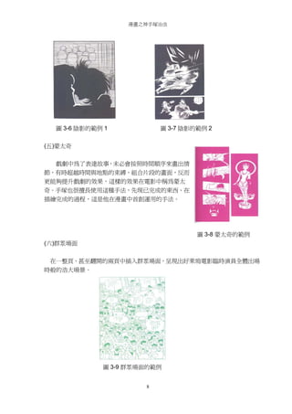 漫畫之神手塚治虫

圖 3-6 陰影的範例 1

圖 3-7 陰影的範例 2

(五)蒙太奇
戲劇中為了表達故事，未必會按照時間順序來畫出情
節，有時超越時間與地點的束縛、組合片段的畫面，反而
更能夠提升戲劇的效果，這樣的效果在電影中稱為蒙太
奇。手塚也很擅長使用這種手法，先現已完成的東西、在
描繪完成的過程，這是他在漫畫中首創運用的手法。

圖 3-8 蒙太奇的範例
(六)群眾場面
在一整頁、甚至翻開的兩頁中插入群眾場面，呈現出好萊塢電影臨時演員全體出場
時般的浩大場景。

圖 3-9 群眾場面的範例
8

 