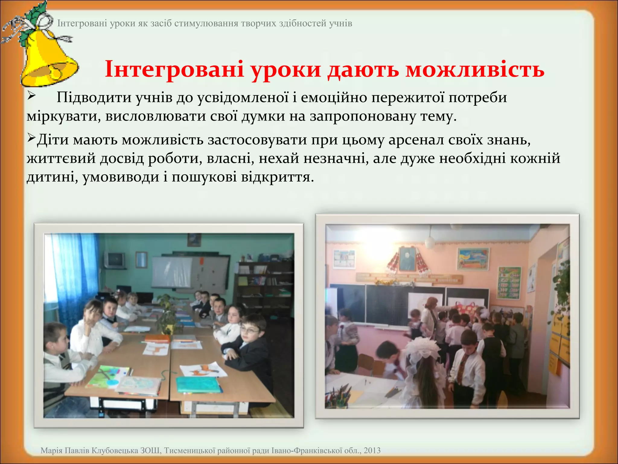 Інтегровані уроки як засіб стимулювання творчих здібностей учнів

Інтегровані уроки дають можливість
Підводити учнів до усвідомленої і емоційно пережитої потреби
міркувати, висловлювати свої думки на запропоновану тему.


Діти мають можливість застосовувати при цьому арсенал своїх знань,

життєвий досвід роботи, власні, нехай незначні, але дуже необхідні кожній
дитині, умовиводи і пошукові відкриття.

Марія Павлів Клубовецька ЗОШ, Тисменицької районної ради Івано-Франківської обл., 2013

 