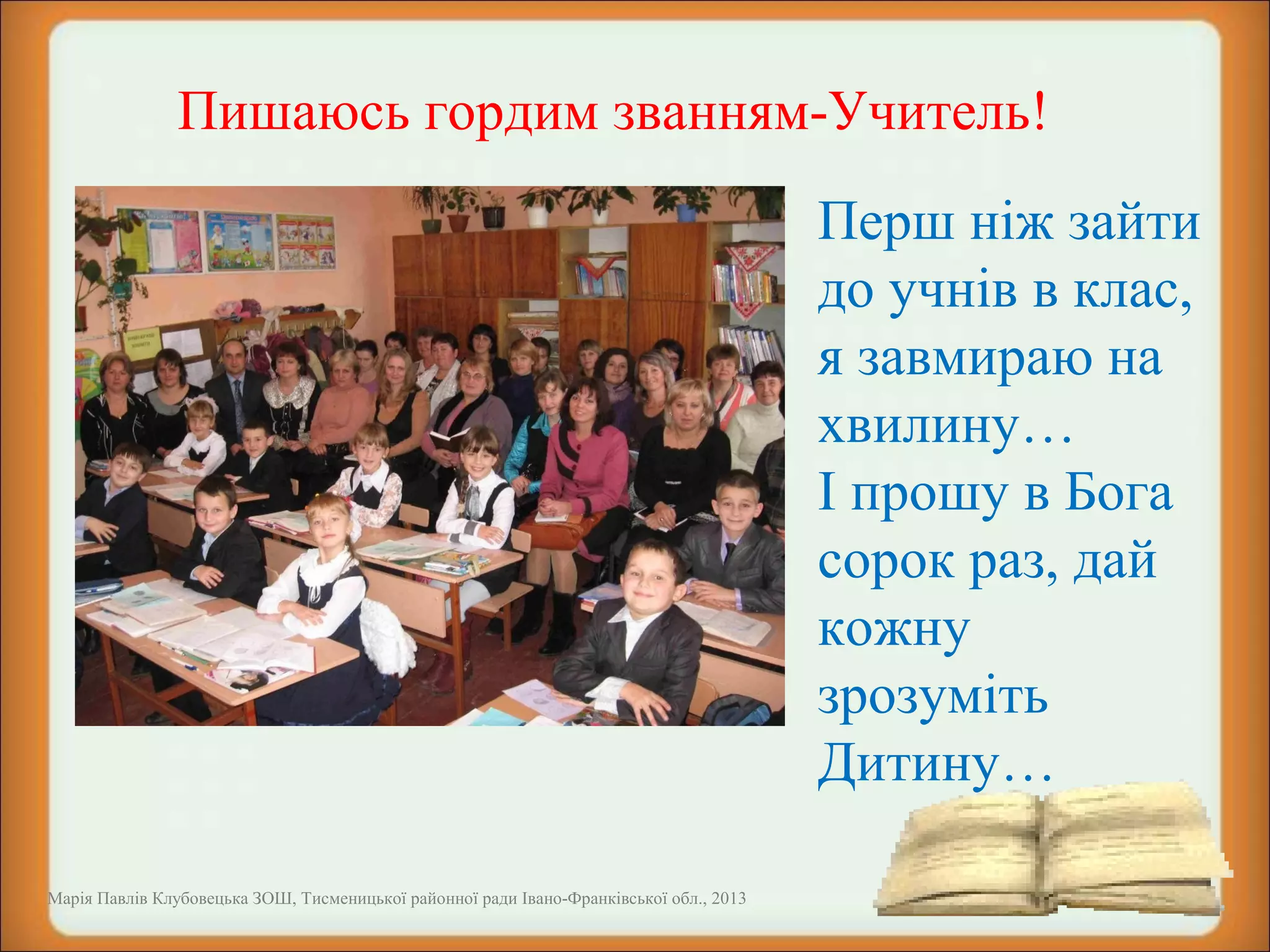  

Пишаюсь гордим званням-Учитель!
 

Марія Павлів Клубовецька ЗОШ, Тисменицької районної ради Івано-Франківської обл., 2013

Перш ніж зайти
до учнів в клас,
я завмираю на
хвилину…
І прошу в Бога
сорок раз, дай
кожну
зрозуміть
Дитину…

 