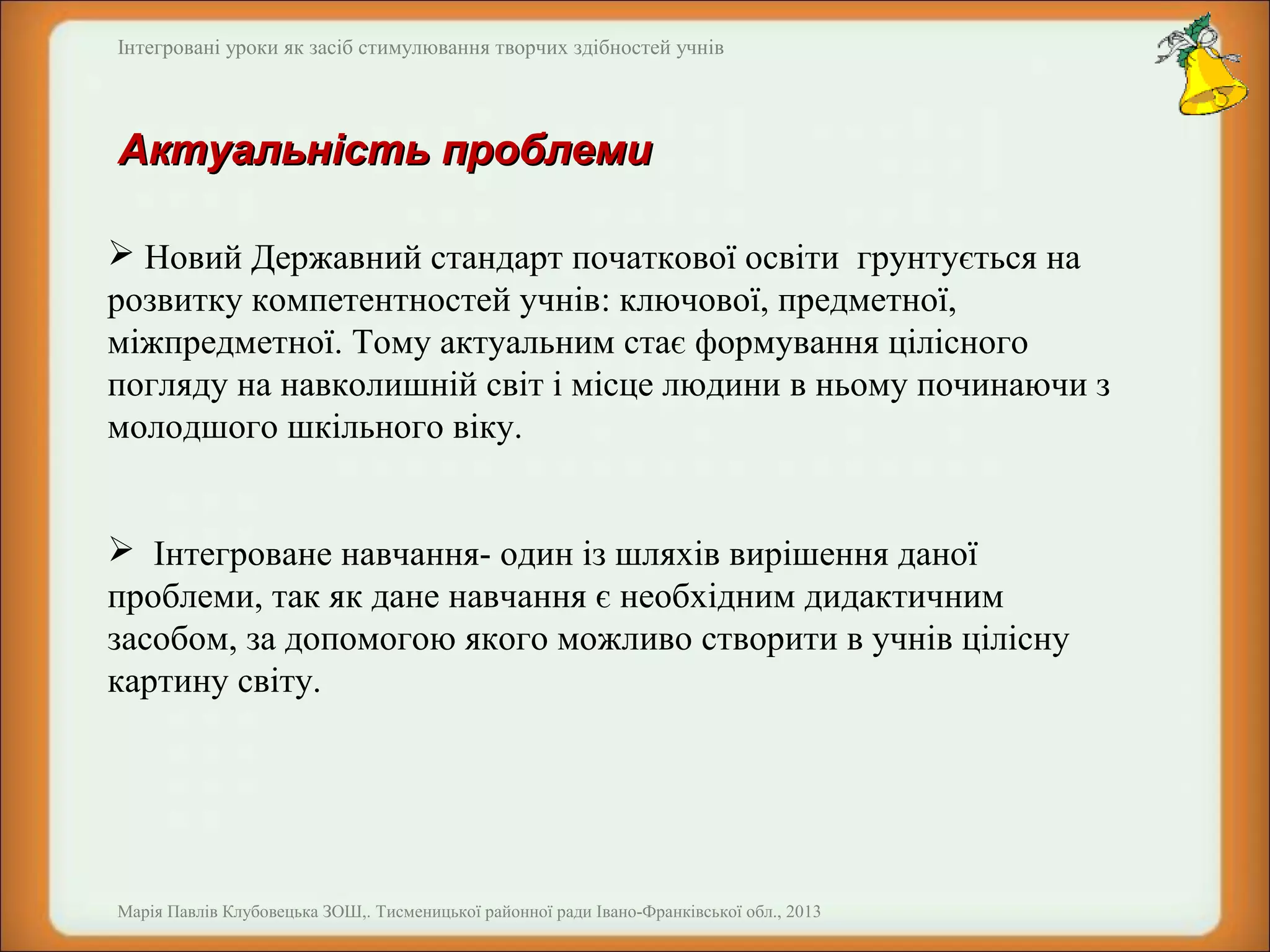 Інтегровані уроки як засіб стимулювання творчих здібностей учнів

Актуальність проблеми
 Новий Державний стандарт початкової освіти грунтується на
розвитку компетентностей учнів: ключової, предметної,
міжпредметної. Тому актуальним стає формування цілісного
погляду на навколишній світ і місце людини в ньому починаючи з
молодшого шкільного віку.
 Інтегроване навчання- один із шляхів вирішення даної
проблеми, так як дане навчання є необхідним дидактичним
засобом, за допомогою якого можливо створити в учнів цілісну
картину світу.

Марія Павлів Клубовецька ЗОШ,. Тисменицької районної ради Івано-Франківської обл., 2013

 