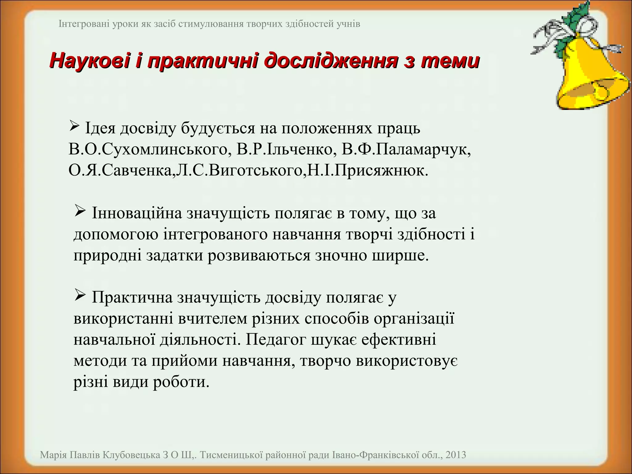 Інтегровані уроки як засіб стимулювання творчих здібностей учнів

Наукові і практичні дослідження з теми
 Ідея досвіду будується на положеннях праць

В.О.Сухомлинського, В.Р.Ільченко, В.Ф.Паламарчук,
О.Я.Савченка,Л.С.Виготського,Н.І.Присяжнюк.
 Інноваційна значущість полягає в тому, що за
допомогою інтегрованого навчання творчі здібності і
природні задатки розвиваються зночно ширше.
 Практична значущість досвіду полягає у
використанні вчителем різних способів організації
навчальної діяльності. Педагог шукає ефективні
методи та прийоми навчання, творчо використовує
різні види роботи.

Марія Павлів Клубовецька З О Ш,. Тисменицької районної ради Івано-Франківської обл., 2013

 