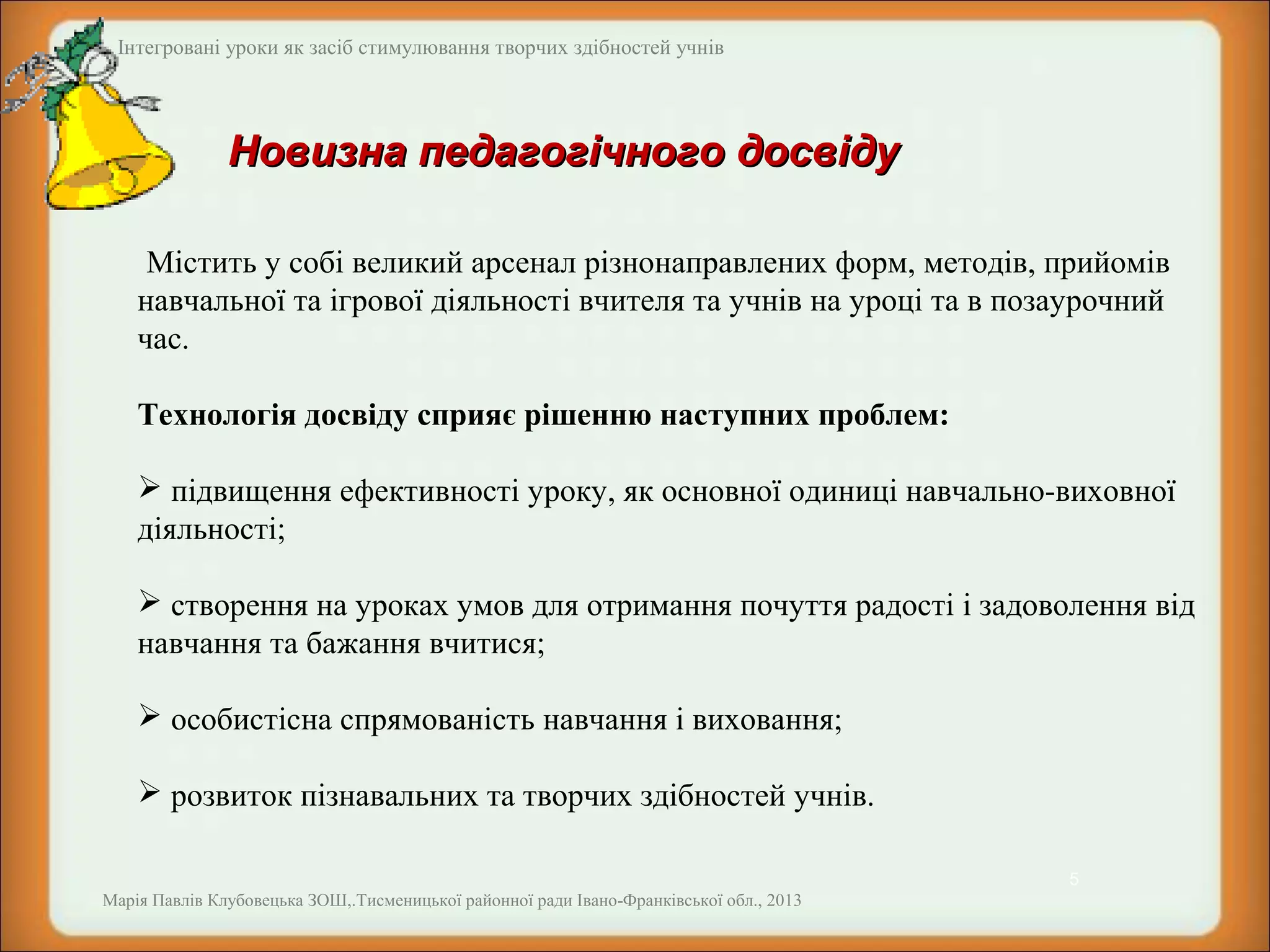 Інтегровані уроки як засіб стимулювання творчих здібностей учнів

Новизна педагогічного досвіду
Містить у собі великий арсенал різнонаправлених форм, методів, прийомів
навчальної та ігрової діяльності вчителя та учнів на уроці та в позаурочний
час.
Технологія досвіду сприяє рішенню наступних проблем:
 підвищення ефективності уроку, як основної одиниці навчально-виховної
діяльності;
 створення на уроках умов для отримання почуття радості і задоволення від
навчання та бажання вчитися;
 особистісна спрямованість навчання і виховання;
 розвиток пізнавальних та творчих здібностей учнів.
5
Марія Павлів Клубовецька ЗОШ,.Тисменицької районної ради Івано-Франківської обл., 2013

 
