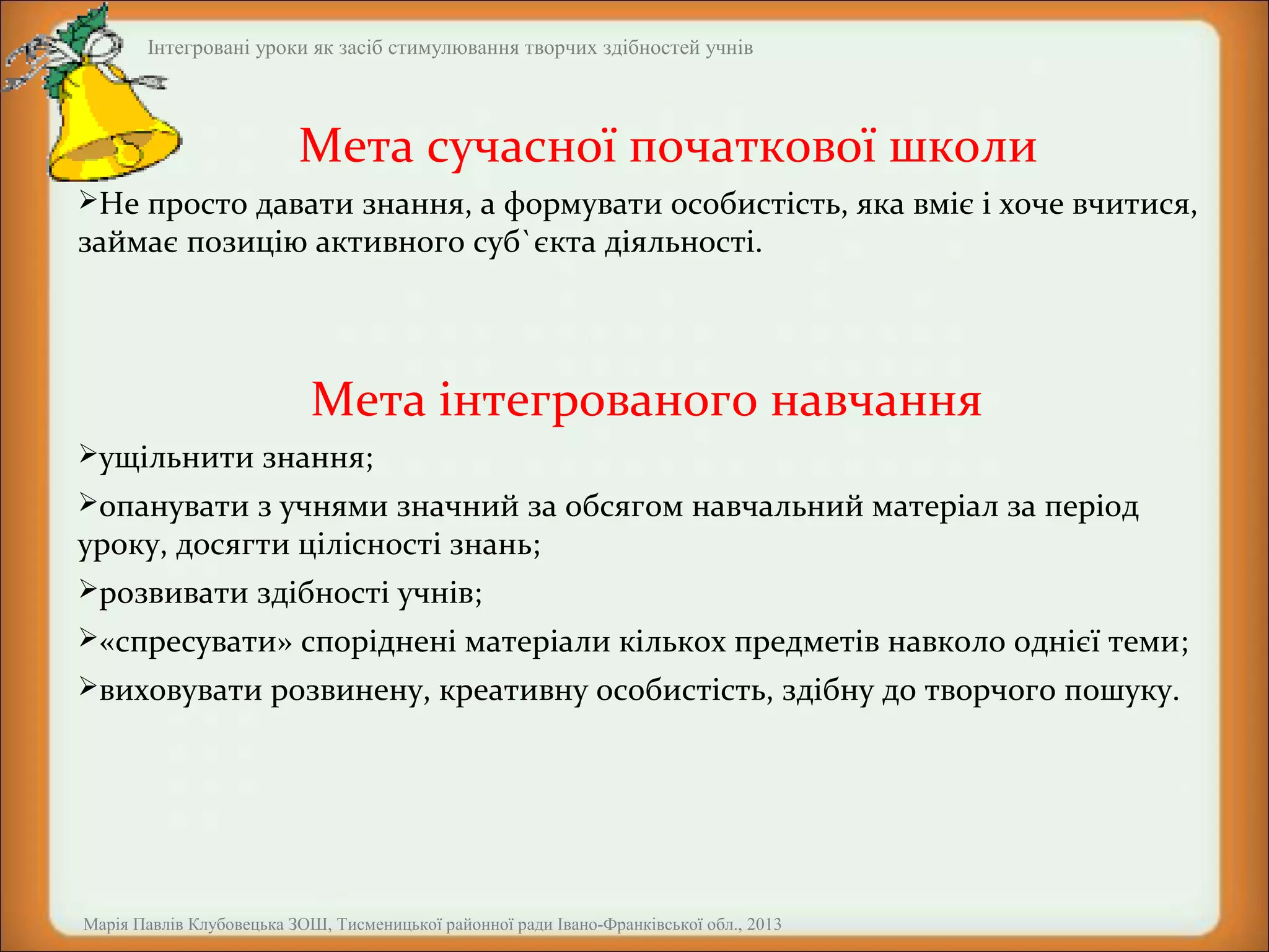 Інтегровані уроки як засіб стимулювання творчих здібностей учнів

Мета сучасної початкової школи
Не просто давати знання, а формувати особистість, яка вміє і хоче вчитися,

займає позицію активного суб`єкта діяльності.

Мета інтегрованого навчання
ущільнити знання;
опанувати з учнями значний за обсягом навчальний матеріал за період

уроку, досягти цілісності знань;
розвивати здібності учнів;

«спресувати» споріднені матеріали кількох предметів навколо однієї теми;
виховувати розвинену, креативну особистість, здібну до творчого пошуку.

Марія Павлів Клубовецька ЗОШ, Тисменицької районної ради Івано-Франківської обл., 2013

 