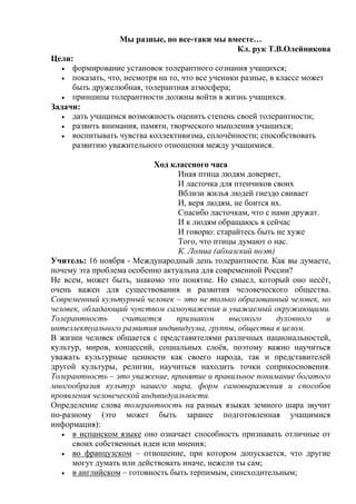 Мы разные, но все-таки мы вместе…
Кл. рук Т.В.Олейникова
Цели:
формирование установок толерантного сознания учащихся;
показать, что, несмотря на то, что все ученики разные, в классе может
быть дружелюбная, толерантная атмосфера;
принципы толерантности должны войти в жизнь учащихся.
Задачи:
дать учащимся возможность оценить степень своей толерантности;
развить внимания, памяти, творческого мышления учащихся;
воспитывать чувства коллективизма, сплочѐнности; способствовать
развитию уважительного отношения между учащимися.
Ход классного часа
Иная птица людям доверяет,
И ласточка для птенчиков своих
Вблизи жилья людей гнездо свивает
И, веря людям, не боится их.
Спасибо ласточкам, что с нами дружат.
И к людям обращаюсь я сейчас
И говорю: старайтесь быть не хуже
Того, что птицы думают о нас.
К. Ломиа (абхазский поэт)
Учитель: 16 ноября - Международный день толерантности. Как вы думаете,
почему эта проблема особенно актуальна для современной России?
Не всем, может быть, знакомо это понятие. Но смысл, который оно несѐт,
очень важен для существования и развития человеческого общества.
Современный культурный человек – это не только образованный человек, но
человек, обладающий чувством самоуважения и уважаемый окружающими.
Толерантность
считается
признаком
высокого
духовного
и
интеллектуального развития индивидуума, группы, общества в целом.
В жизни человек общается с представителями различных национальностей,
культур, миров, концессий, социальных слоѐв, поэтому важно научиться
уважать культурные ценности как своего народа, так и представителей
другой культуры, религии, научиться находить точки соприкосновения.
Толерантность – это уважение, принятие и правильное понимание богатого
многообразия культур нашего мира, форм самовыражения и способов
проявления человеческой индивидуальности.
Определение слова толерантность на разных языках земного шара звучит
по-разному (это может быть заранее подготовленная учащимися
информация):
в испанском языке оно означает способность признавать отличные от
своих собственных идеи или мнения;
во французском – отношение, при котором допускается, что другие
могут думать или действовать иначе, нежели ты сам;
в английском – готовность быть терпимым, снисходительным;

 