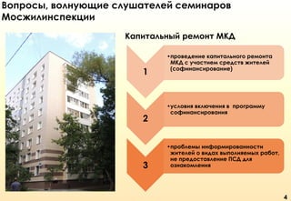 Вопросы, волнующие слушателей семинаров
Мосжилинспекции
Капитальный ремонт МКД

1

2

3

•проведение капитального ремонта
МКД с участием средств жителей
(софинансирование)

•условия включения в программу
софинансирования

•проблемы информированности
жителей о видах выполняемых работ,
не предоставление ПСД для
ознакомления

4

 
