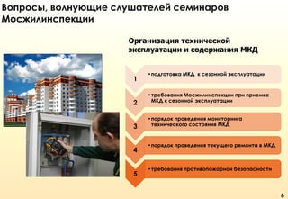 Вопросы, волнующие слушателей семинаров
Мосжилинспекции
Организация технической
эксплуатации и содержания МКД

1
2

3
4
5

•подготовка МКД к сезонной эксплуатации

•требования Мосжилинспекции при приемке
МКД к сезонной эксплуатации
•порядок проведения мониторинга
технического состояния МКД

•порядок проведения текущего ремонта в МКД

•требования противопожарной безопасности

6

 