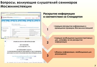 Вопросы, волнующие слушателей семинаров
Мосжилинспекции
Раскрытие информации
в соответствии со Стандартом

1

2

3

•порядок раскрытия информации и
проведения проверок Мосжилинспекцией

•порядок возбуждения административных
дел, штрафы за не раскрытие
информации

•объемы информации, необходимые для
размещения

7

 