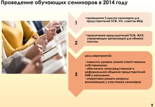Проведение обучающих семинаров в 2014 году

1

2

•проведение 2 циклов семинаров для
представителей ТСЖ, УО, советов МКД

•привлечение председателей ТСЖ, ЖСК,
управляющих организаций для обмена
опытом

цель мероприятий:

3

- повысить уровень знаний ответственных
собственников;
- обеспечить непосредственное и
неформальное общение представителей
ОИВ и населения;
- оперативно решать вопросы
возникающие у участников семинаров

8

 