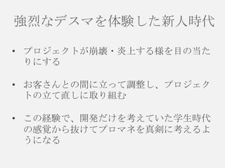 強烈なデスマを体験した新人時代
• プロジェクトが崩壊・炎上する様を目の当た
りにする
• お客さんとの間に立って調整し、プロジェク
トの立て直しに取り組む
• この経験で、開発だけを考えていた学生時代
の感覚から抜けてプロマネを真剣に考えるよ
うになる

 