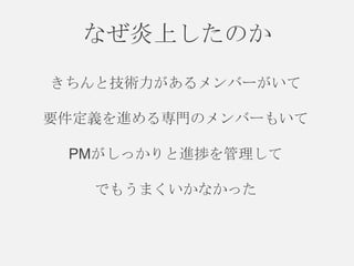 なぜ炎上したのか
きちんと技術力があるメンバーがいて
要件定義を進める専門のメンバーもいて
PMがしっかりと進捗を管理して

でもうまくいかなかった

 