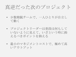 真逆だった次のプロジェクト
• 尐数精鋭チームで、一人ひとりが自立し
て動く
• プロジェクトリーダーは普段は何もして
いないように見えて、いざという時に抑
えるべきポイントを抑える

• 最小のマネジメントコストで、極めて高
いアウトプット

 