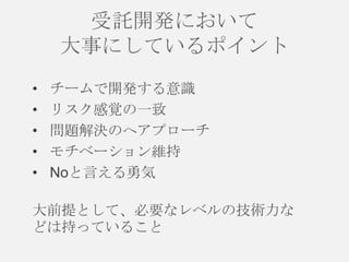 受託開発において
大事にしているポイント
•
•
•
•
•

チームで開発する意識
リスク感覚の一致
問題解決のへアプローチ
モチベーション維持
Noと言える勇気

大前提として、必要なレベルの技術力な
どは持っていること

 