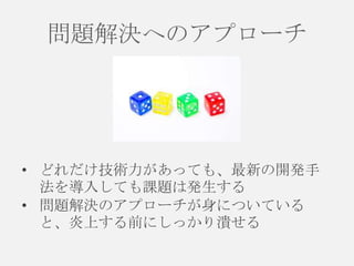 問題解決へのアプローチ

• どれだけ技術力があっても、最新の開発手
法を導入しても課題は発生する
• 問題解決のアプローチが身についている
と、炎上する前にしっかり潰せる

 