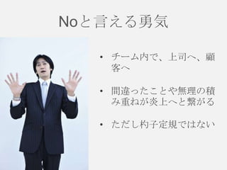 Noと言える勇気
• チーム内で、上司へ、顧
客へ
• 間違ったことや無理の積
み重ねが炎上へと繋がる
• ただし杓子定規ではない

 