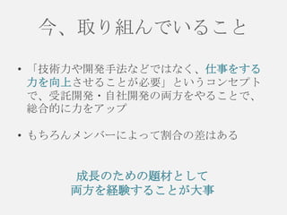 今、取り組んでいること
• 「技術力や開発手法などではなく、仕事をする
力を向上させることが必要」というコンセプト
で、受託開発・自社開発の両方をやることで、
総合的に力をアップ
• もちろんメンバーによって割合の差はある

成長のための題材として
両方を経験することが大事

 