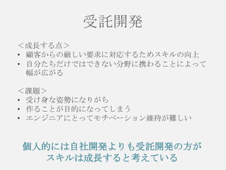 受託開発
＜成長する点＞
• 顧客からの厳しい要求に対応するためスキルの向上
• 自分たちだけではできない分野に携わることによって
幅が広がる
＜課題＞
• 受け身な姿勢になりがち
• 作ることが目的になってしまう
• エンジニアにとってモチベーション維持が難しい

個人的には自社開発よりも受託開発の方が
スキルは成長すると考えている

 