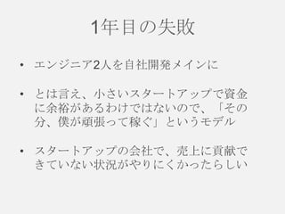 1年目の失敗
• エンジニア2人を自社開発メインに
• とは言え、小さいスタートアップで資金
に余裕があるわけではないので、「その
分、僕が頑張って稼ぐ」というモデル
• スタートアップの会社で、売上に貢献で
きていない状況がやりにくかったらしい

 
