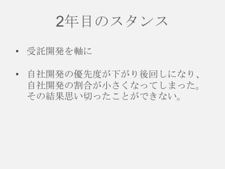 2年目のスタンス
• 受託開発を軸に
• 自社開発の優先度が下がり後回しになり、
自社開発の割合が小さくなってしまった。
その結果思い切ったことができない。

 