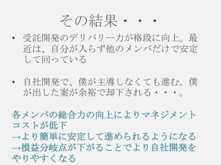 その結果・・・
• 受託開発のデリバリー力が格段に向上。最
近は、自分が入らず他のメンバだけで安定
して回っている
• 自社開発で、僕が主導しなくても進む。僕
が出した案が余裕で却下される・・・。
各メンバの総合力の向上によりマネジメント
コストが低下
→より簡単に安定して進められるようになる
→損益分岐点が下がることでより自社開発を
やりやすくなる

 