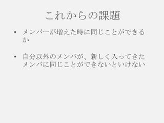 これからの課題
• メンバーが増えた時に同じことができる
か
• 自分以外のメンバが、新しく入ってきた
メンバに同じことができないといけない

 