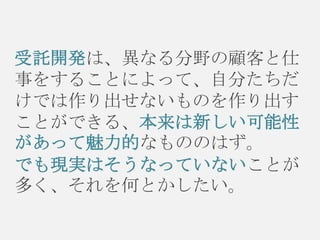 受託開発は、異なる分野の顧客と仕
事をすることによって、自分たちだ
けでは作り出せないものを作り出す
ことができる、本来は新しい可能性
があって魅力的なもののはず。
でも現実はそうなっていないことが
多く、それを何とかしたい。

 